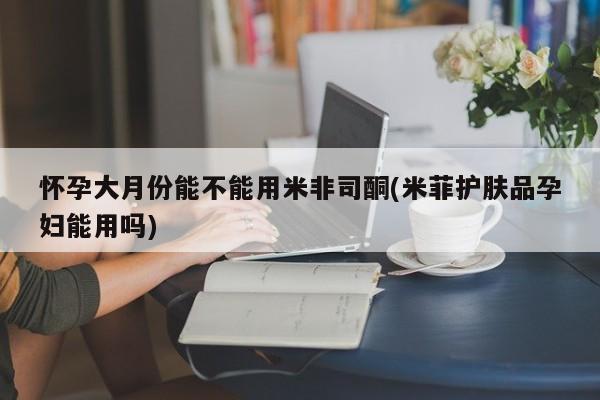 意外怀孕怎么办?打胎药购买微信怀孕大月份能不能用米非司酮(米菲护肤品孕妇能用吗)