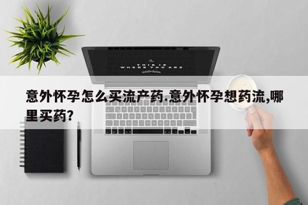 意外怀孕怎么办?打胎药购买微信意外怀孕怎么买流产药.意外怀孕想药流,哪里买药?