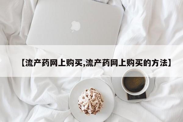 意外怀孕怎么办?打胎药购买微信【流产药网上购买,流产药网上购买的方法】